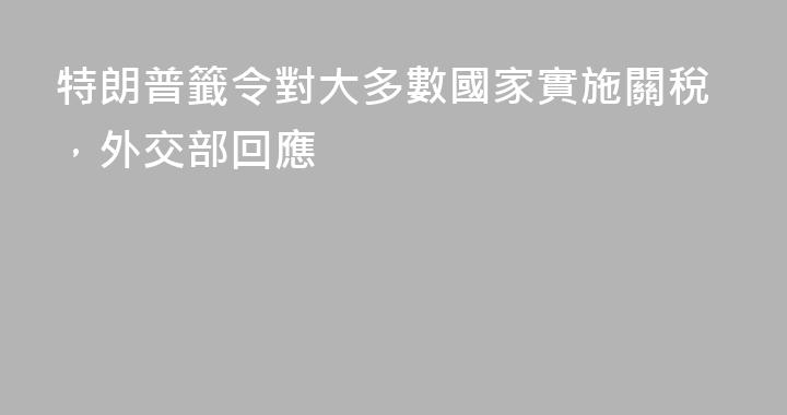 特朗普籤令對大多數國家實施關稅，外交部回應