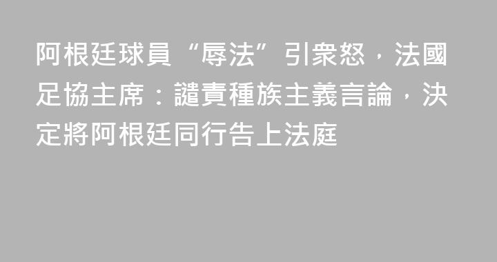 阿根廷球員“辱法”引衆怒，法國足協主席：譴責種族主義言論，決定將阿根廷同行告上法庭