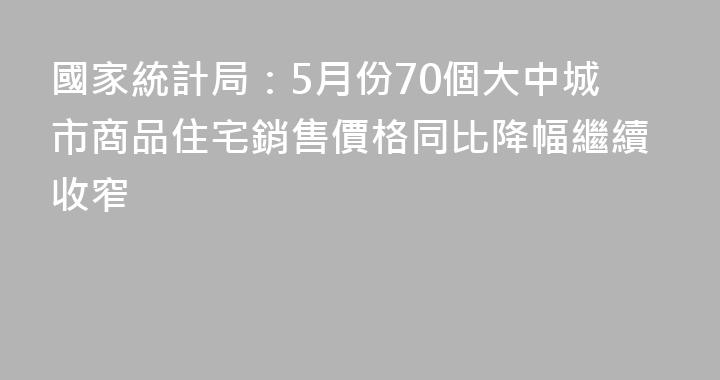 國家統計局：5月份70個大中城市商品住宅銷售價格同比降幅繼續收窄