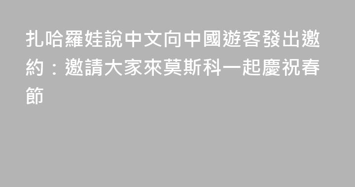 扎哈羅娃說中文向中國遊客發出邀約：邀請大家來莫斯科一起慶祝春節