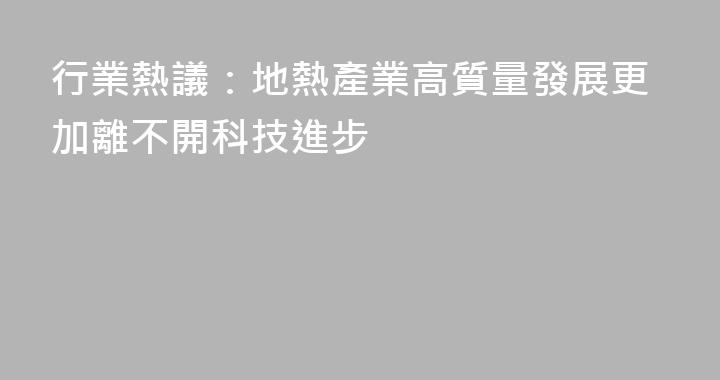 行業熱議：地熱產業高質量發展更加離不開科技進步