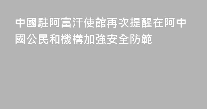 中國駐阿富汗使館再次提醒在阿中國公民和機構加強安全防範