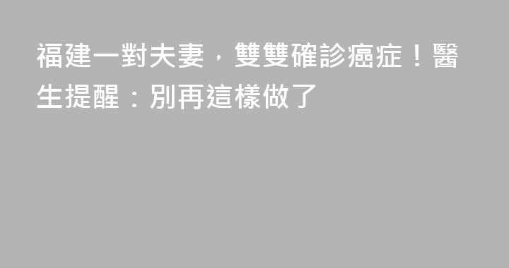 福建一對夫妻，雙雙確診癌症！醫生提醒：別再這樣做了