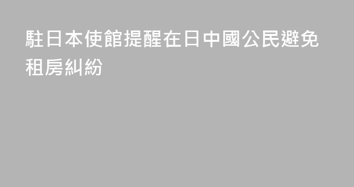 駐日本使館提醒在日中國公民避免租房糾紛