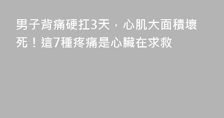 男子背痛硬扛3天，心肌大面積壞死！這7種疼痛是心臟在求救