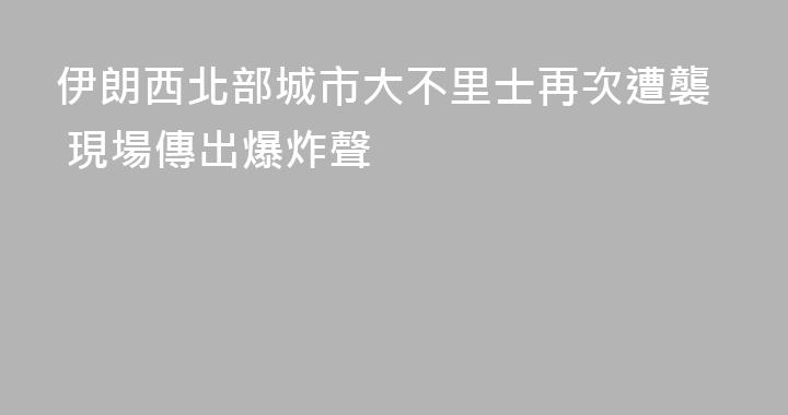 伊朗西北部城市大不里士再次遭襲 現場傳出爆炸聲