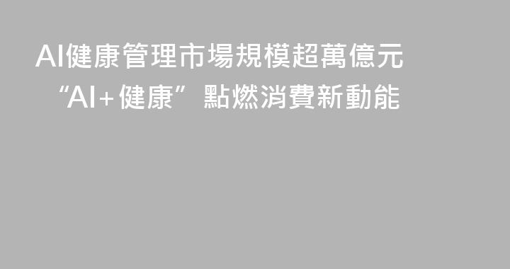 AI健康管理市場規模超萬億元  “AI+健康”點燃消費新動能