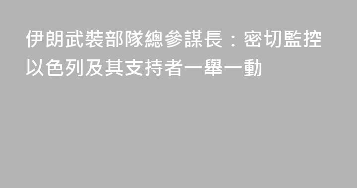 伊朗武裝部隊總參謀長：密切監控以色列及其支持者一舉一動