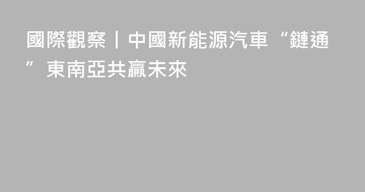 國際觀察丨中國新能源汽車“鏈通”東南亞共贏未來
