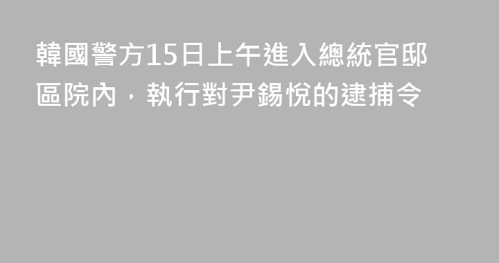 韓國警方15日上午進入總統官邸區院內，執行對尹錫悅的逮捕令