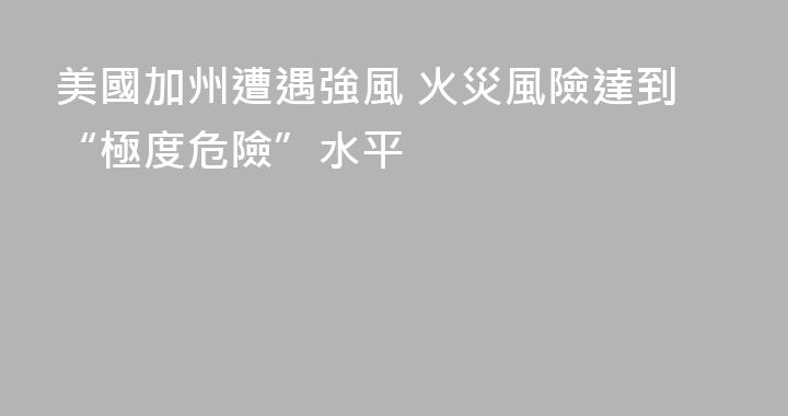 美國加州遭遇強風 火災風險達到“極度危險”水平