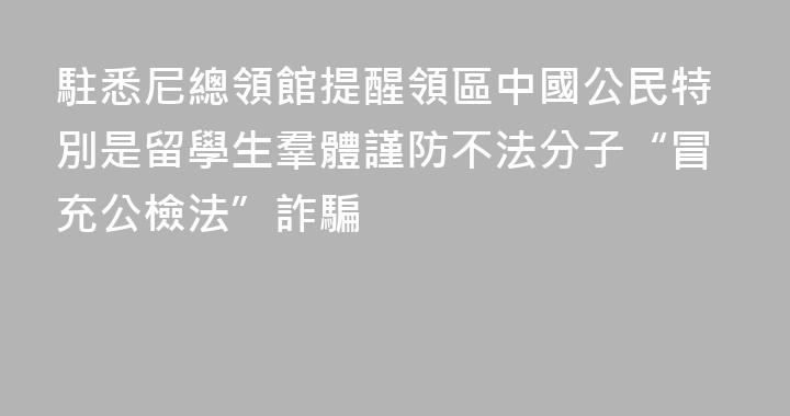駐悉尼總領館提醒領區中國公民特別是留學生羣體謹防不法分子“冒充公檢法”詐騙
