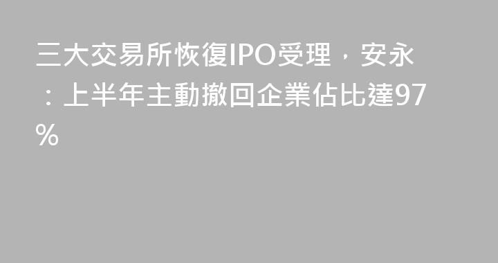 三大交易所恢復IPO受理，安永：上半年主動撤回企業佔比達97%