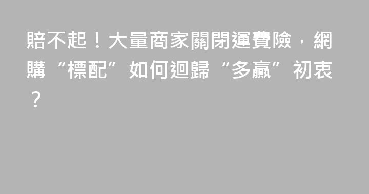 賠不起！大量商家關閉運費險，網購“標配”如何迴歸“多贏”初衷？