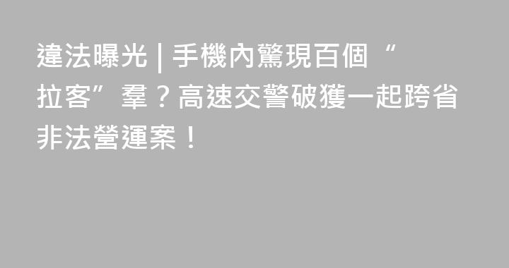 違法曝光 | 手機內驚現百個“拉客”羣？高速交警破獲一起跨省非法營運案！