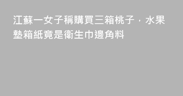 江蘇一女子稱購買三箱桃子，水果墊箱紙竟是衛生巾邊角料