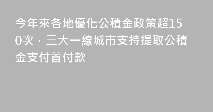 今年來各地優化公積金政策超150次，三大一線城市支持提取公積金支付首付款