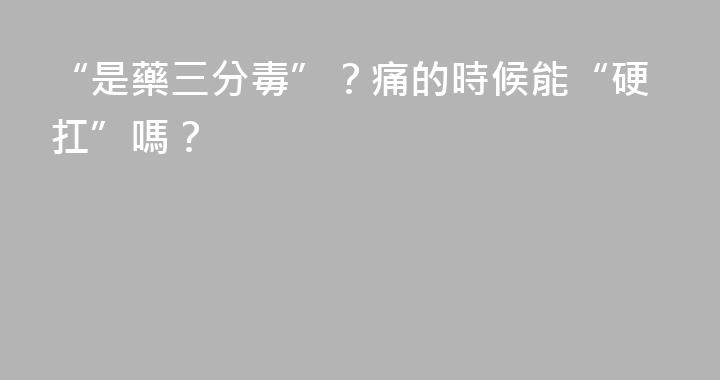 “是藥三分毒”？痛的時候能“硬扛”嗎？