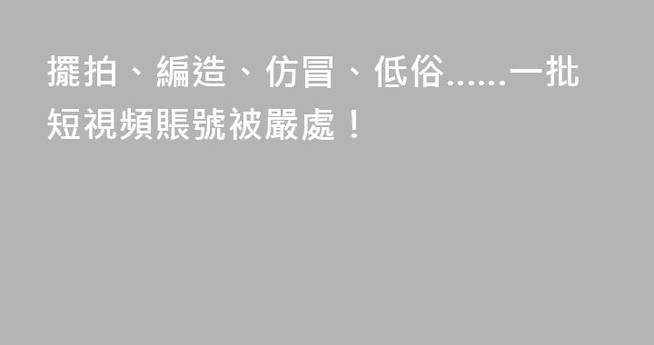 擺拍、編造、仿冒、低俗……一批短視頻賬號被嚴處！