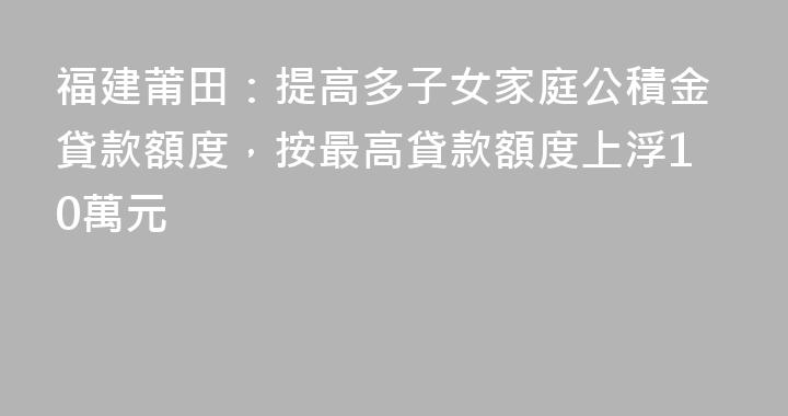 福建莆田：提高多子女家庭公積金貸款額度，按最高貸款額度上浮10萬元