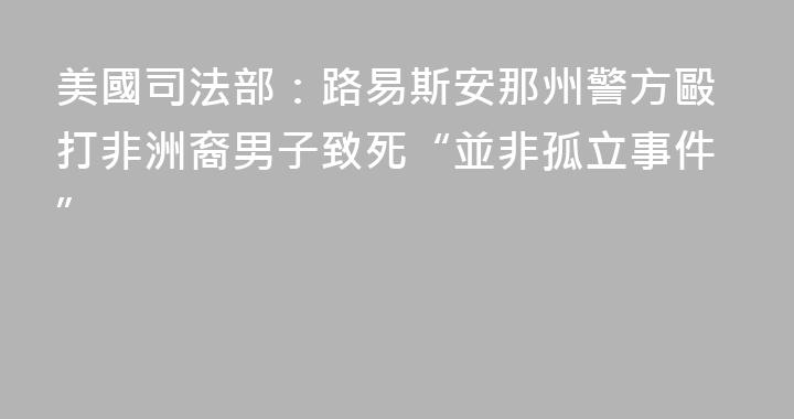 美國司法部：路易斯安那州警方毆打非洲裔男子致死“並非孤立事件”