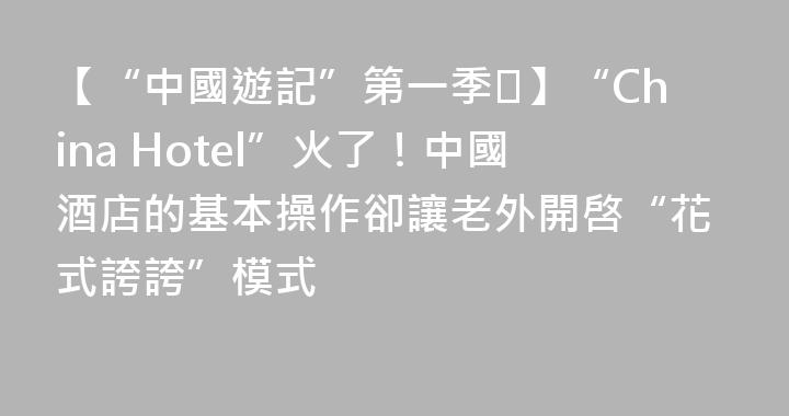 【“中國遊記”第一季⑮】“China Hotel”火了！中國酒店的基本操作卻讓老外開啓“花式誇誇”模式