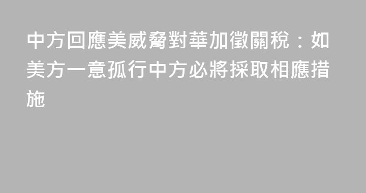 中方回應美威脅對華加徵關稅：如美方一意孤行中方必將採取相應措施
