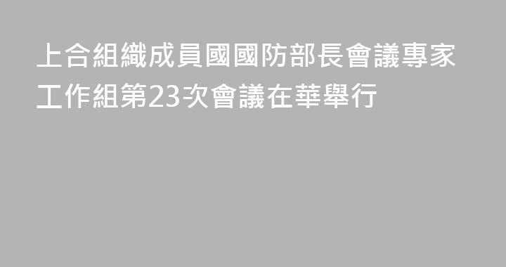 上合組織成員國國防部長會議專家工作組第23次會議在華舉行