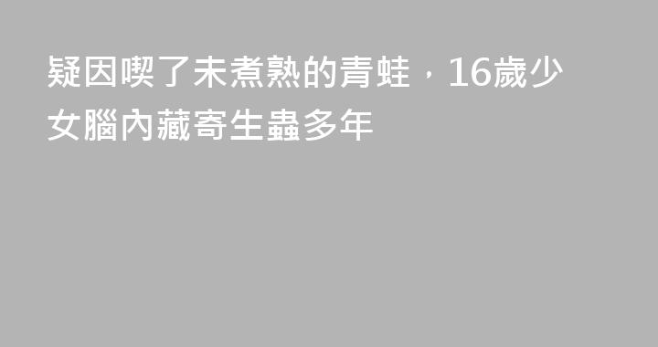 疑因喫了未煮熟的青蛙，16歲少女腦內藏寄生蟲多年