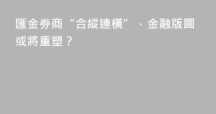 匯金券商“合縱連橫”，金融版圖或將重塑？