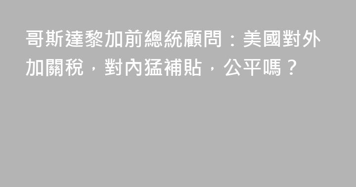 哥斯達黎加前總統顧問：美國對外加關稅，對內猛補貼，公平嗎？