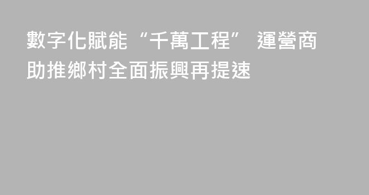 數字化賦能“千萬工程” 運營商助推鄉村全面振興再提速