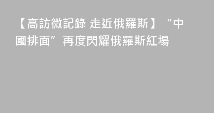 【高訪微記錄 走近俄羅斯】“中國排面”再度閃耀俄羅斯紅場