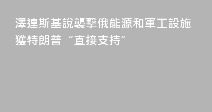 澤連斯基說襲擊俄能源和軍工設施獲特朗普“直接支持”