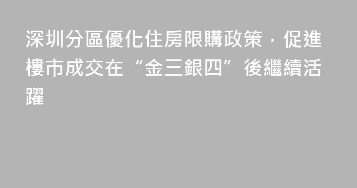 深圳分區優化住房限購政策，促進樓市成交在“金三銀四”後繼續活躍