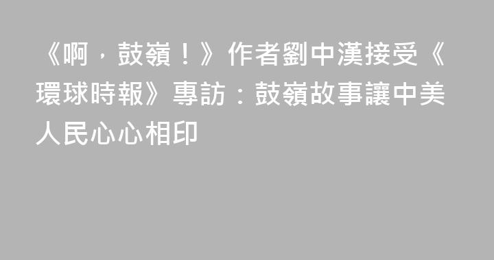 《啊，鼓嶺！》作者劉中漢接受《環球時報》專訪：鼓嶺故事讓中美人民心心相印