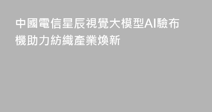 中國電信星辰視覺大模型AI驗布機助力紡織產業煥新