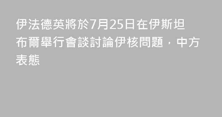 伊法德英將於7月25日在伊斯坦布爾舉行會談討論伊核問題，中方表態