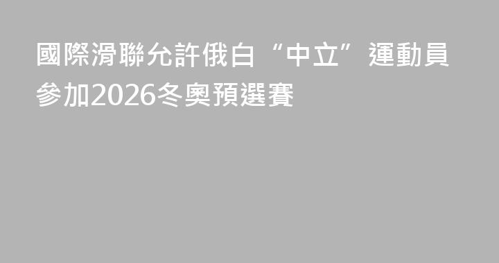 國際滑聯允許俄白“中立”運動員參加2026冬奧預選賽