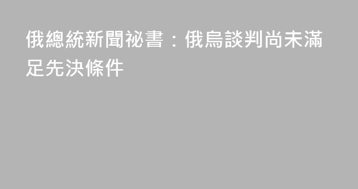 俄總統新聞祕書：俄烏談判尚未滿足先決條件