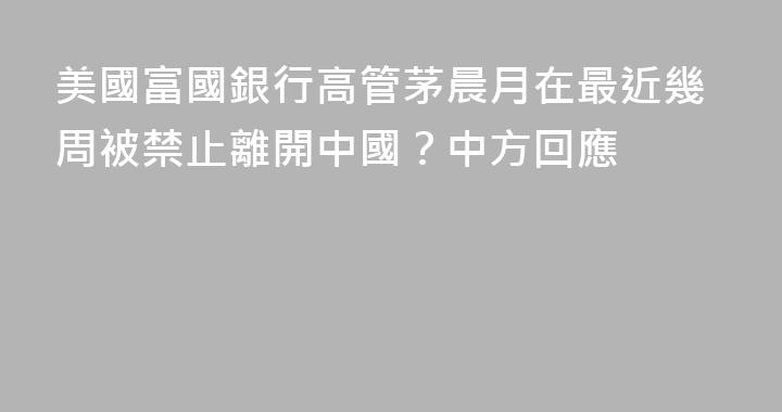 美國富國銀行高管茅晨月在最近幾周被禁止離開中國？中方回應
