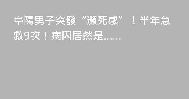 阜陽男子突發“瀕死感”！半年急救9次！病因居然是……