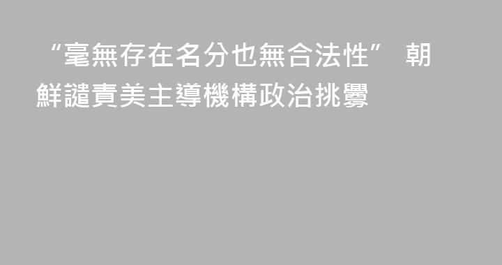 “毫無存在名分也無合法性” 朝鮮譴責美主導機構政治挑釁