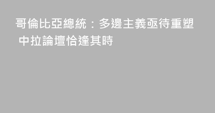 哥倫比亞總統：多邊主義亟待重塑 中拉論壇恰逢其時
