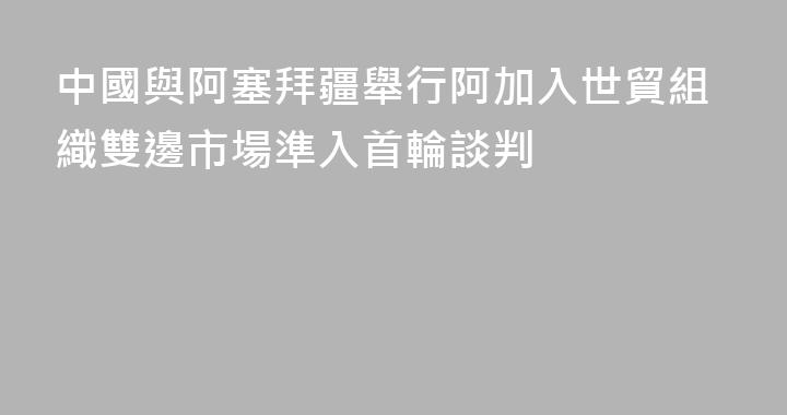 中國與阿塞拜疆舉行阿加入世貿組織雙邊市場準入首輪談判