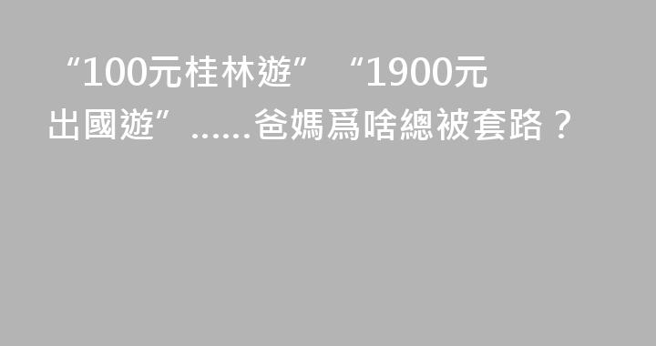 “100元桂林遊”“1900元出國遊”……爸媽爲啥總被套路？
