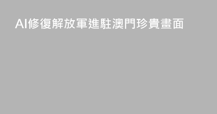 AI修復解放軍進駐澳門珍貴畫面