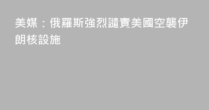 美媒：俄羅斯強烈譴責美國空襲伊朗核設施