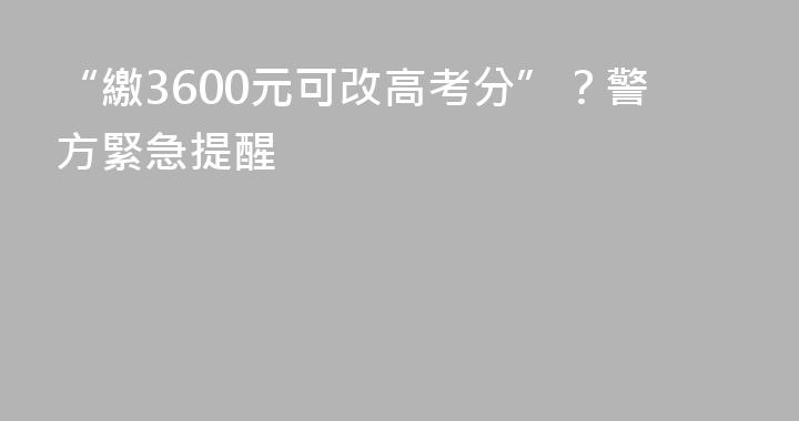 “繳3600元可改高考分”？警方緊急提醒