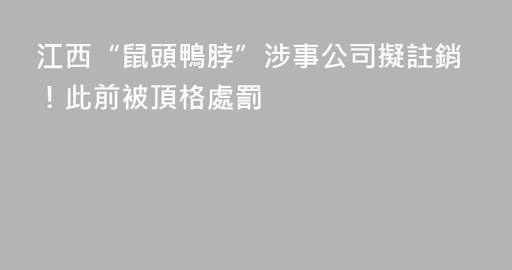 江西“鼠頭鴨脖”涉事公司擬註銷！此前被頂格處罰